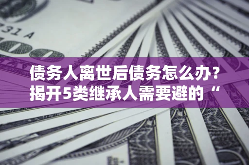 北京债务人离世后债务怎么办？揭开5类继承人需要避的“坑”